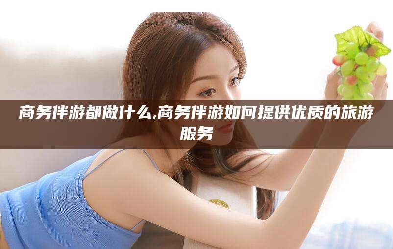 楚雄商务伴游都做什么,商务伴游如何提供优质的旅游服务