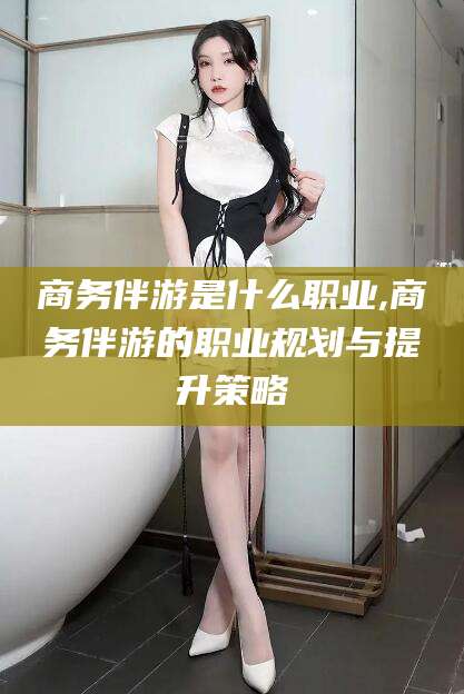 楚雄商务伴游是什么职业,商务伴游的职业规划与提升策略