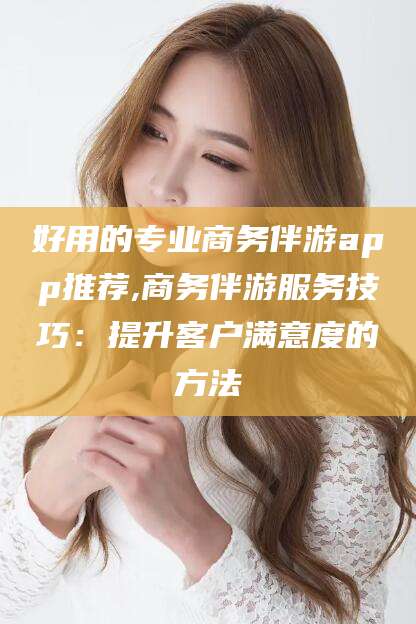 楚雄好用的专业商务伴游app推荐,商务伴游服务技巧：提升客户满意度的方法