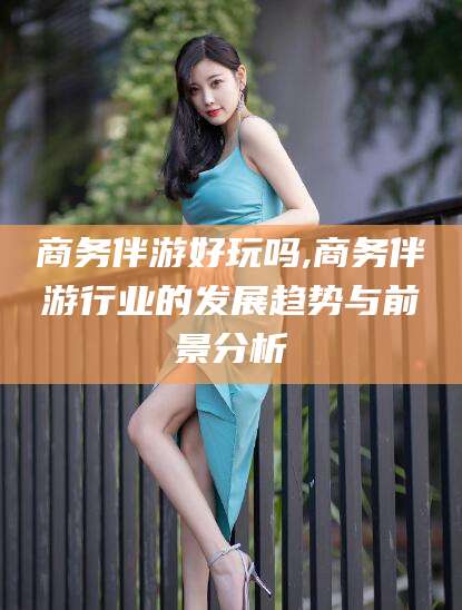 楚雄商务伴游好玩吗,商务伴游行业的发展趋势与前景分析