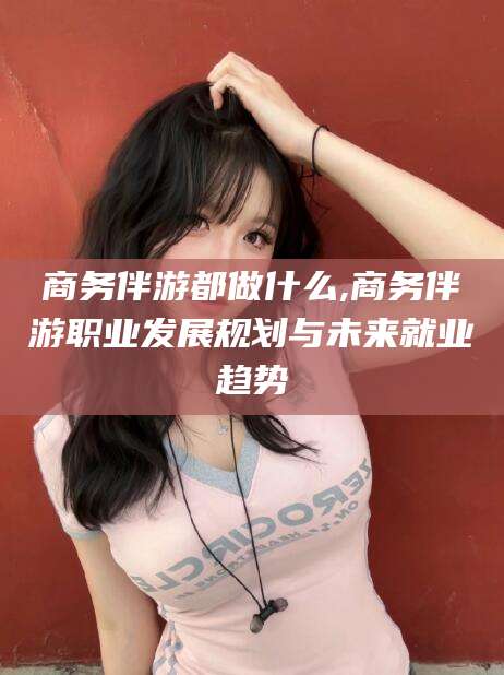 楚雄商务伴游都做什么,商务伴游职业发展规划与未来就业趋势