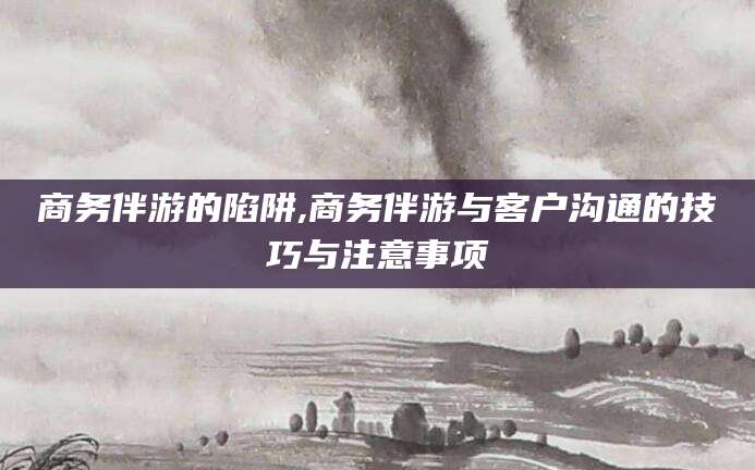 楚雄商务伴游的陷阱,商务伴游与客户沟通的技巧与注意事项
