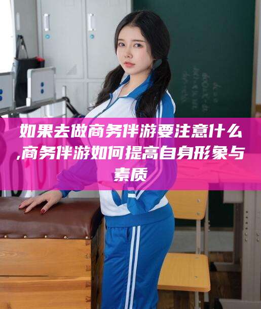 楚雄如果去做商务伴游要注意什么,商务伴游如何提高自身形象与素质