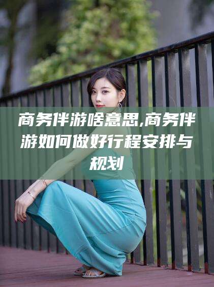 楚雄商务伴游啥意思,商务伴游如何做好行程安排与规划