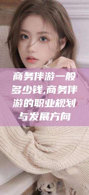 楚雄商务伴游一般多少钱,商务伴游的职业规划与发展方向