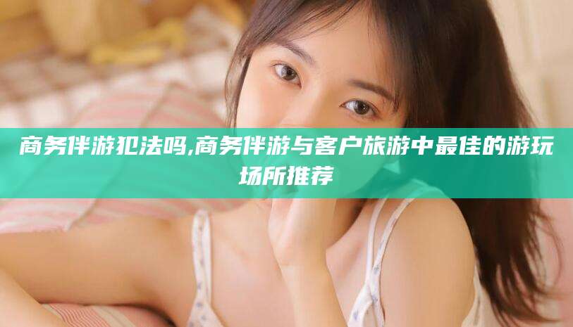 楚雄商务伴游犯法吗,商务伴游与客户旅游中最佳的游玩场所推荐