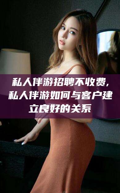 楚雄私人伴游招聘不收费,私人伴游如何与客户建立良好的关系
