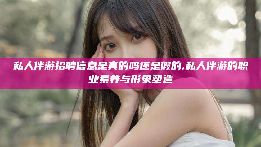 楚雄私人伴游招聘信息是真的吗还是假的,私人伴游的职业素养与形象塑造
