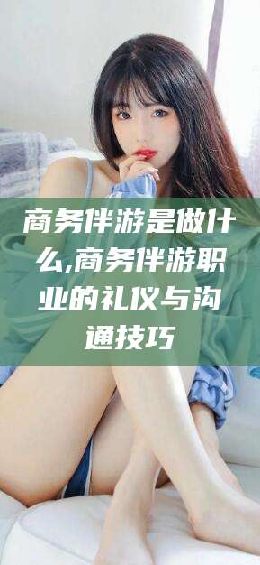 楚雄商务伴游是做什么,商务伴游职业的礼仪与沟通技巧