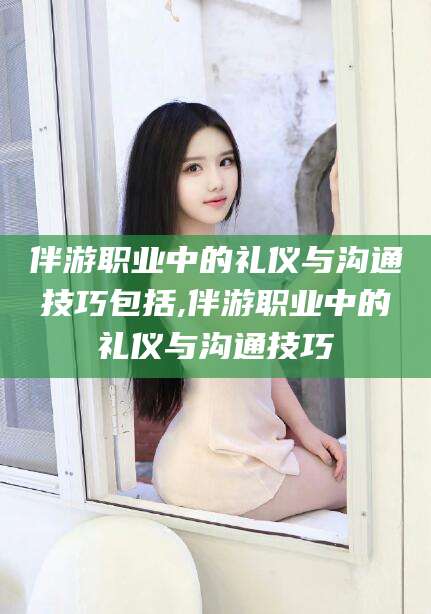 楚雄伴游职业中的礼仪与沟通技巧包括,伴游职业中的礼仪与沟通技巧