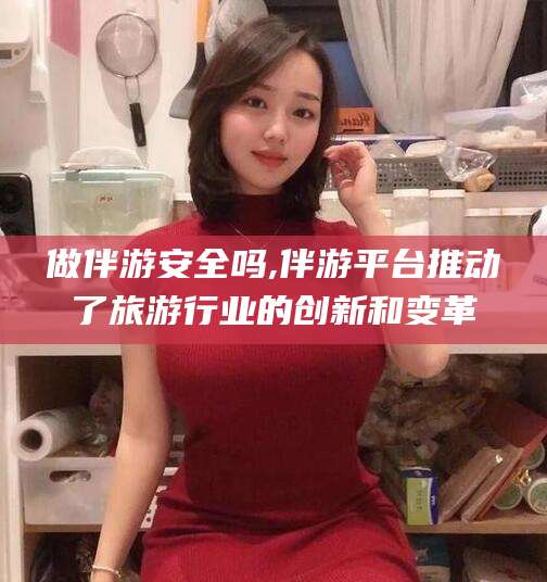 楚雄做伴游安全吗,伴游平台推动了旅游行业的创新和变革