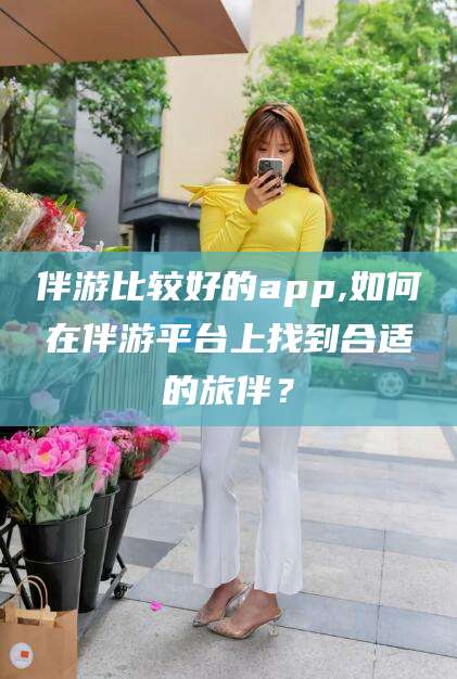 楚雄伴游比较好的app,如何在伴游平台上找到合适的旅伴？