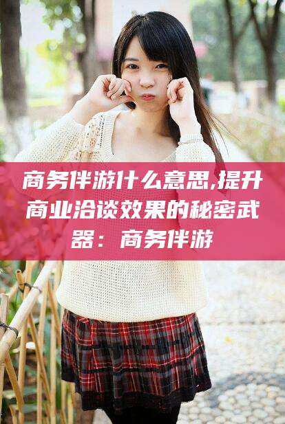 楚雄商务伴游什么意思,提升商业洽谈效果的秘密武器：商务伴游