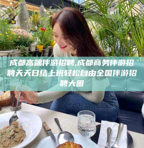 楚雄成都高端伴游招聘,成都商务伴游招聘天天日结上班轻松自由全国伴游招聘大圈