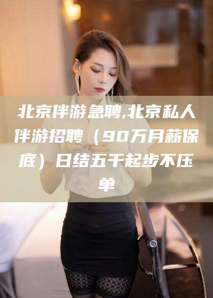 楚雄北京伴游急聘,北京私人伴游招聘（90万月薪保底）日结五千起步不压单