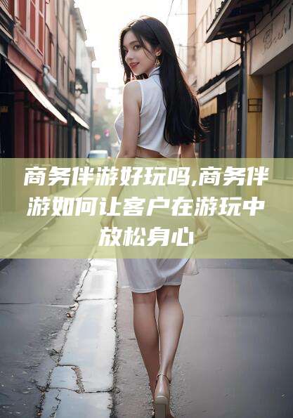 楚雄商务伴游好玩吗,商务伴游如何让客户在游玩中放松身心