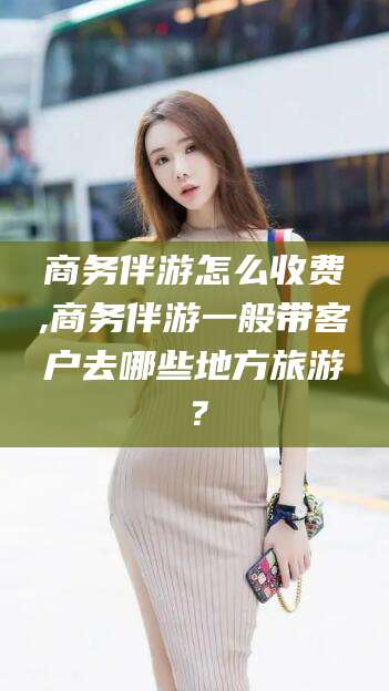 楚雄商务伴游怎么收费,商务伴游一般带客户去哪些地方旅游？