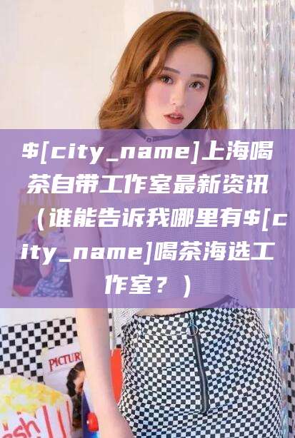 楚雄上海喝茶自带工作室最新资讯（谁能告诉我哪里有楚雄喝茶海选工作室？）
