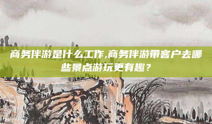 楚雄商务伴游是什么工作,商务伴游带客户去哪些景点游玩更有趣？