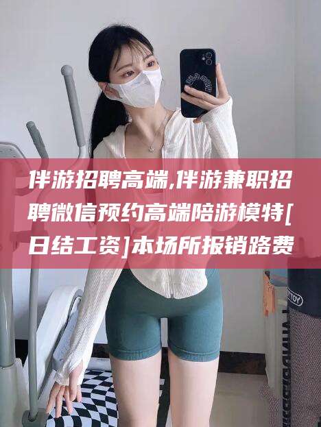 楚雄伴游招聘高端,伴游兼职招聘微信预约高端陪游模特[日结工资]本场所报销路费