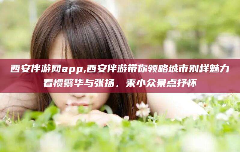 楚雄西安伴游网app,西安伴游带你领略城市别样魅力看惯繁华与张扬，来小众景点抒怀