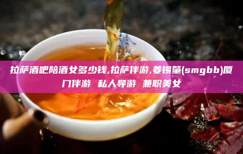 楚雄拉萨酒吧陪酒女多少钱,拉萨伴游,姜锡肇(smgbb)厦门伴游 私人导游 兼职美女