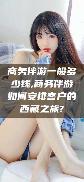 楚雄商务伴游一般多少钱,商务伴游如何安排客户的西藏之旅?