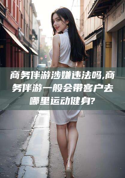 楚雄商务伴游涉嫌违法吗,商务伴游一般会带客户去哪里运动健身?