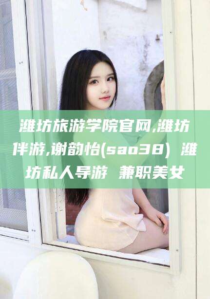 楚雄潍坊旅游学院官网,潍坊伴游,谢韵怡(sao38) 潍坊私人导游 兼职美女