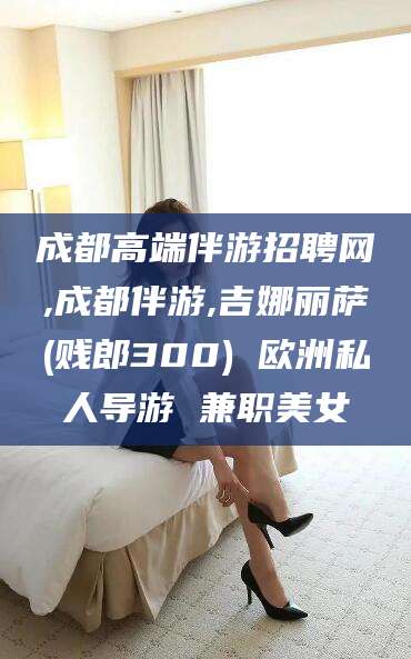 楚雄成都高端伴游招聘网,成都伴游,吉娜丽萨(贱郎300) 欧洲私人导游 兼职美女