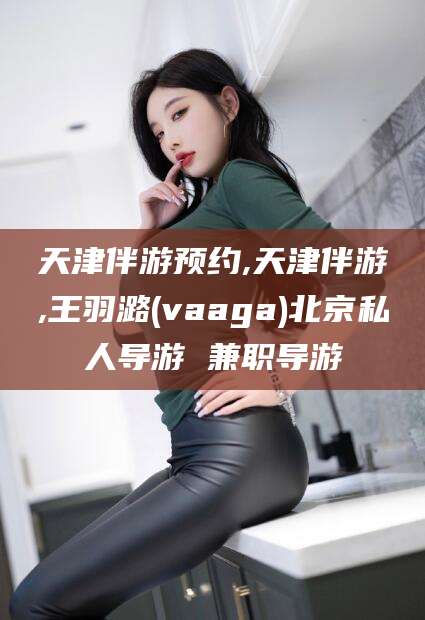 楚雄天津伴游预约,天津伴游,王羽潞(vaaga)北京私人导游 兼职导游