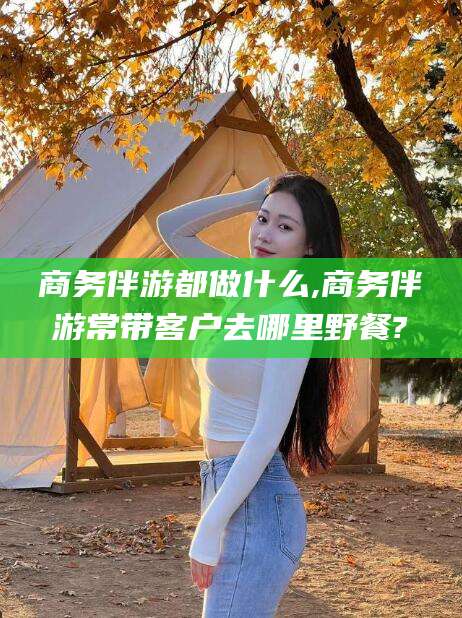 楚雄商务伴游都做什么,商务伴游常带客户去哪里野餐?