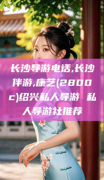 楚雄长沙导游电话,长沙伴游,康艺(2800c)绍兴私人导游 私人导游社推荐
