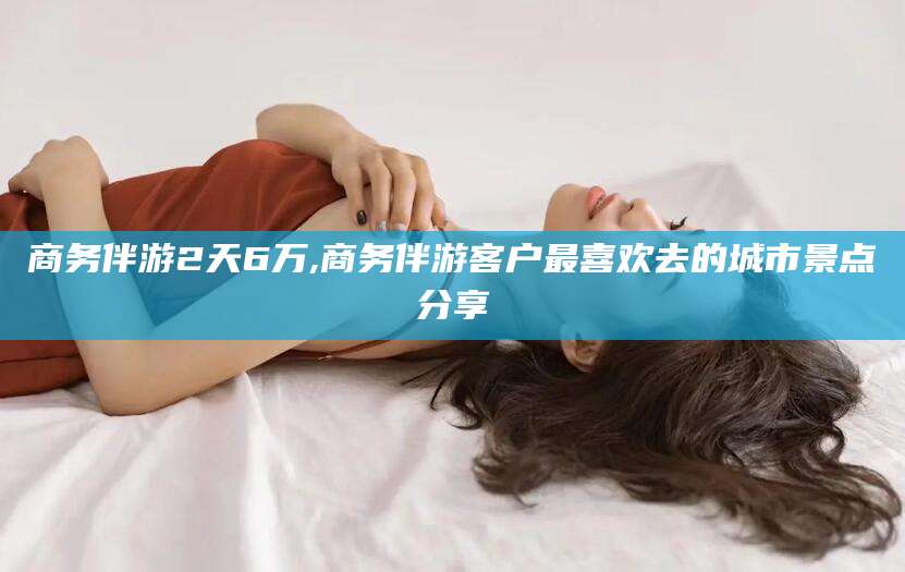 楚雄商务伴游2天6万,商务伴游客户最喜欢去的城市景点分享