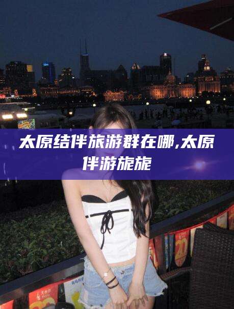 楚雄太原结伴旅游群在哪,太原伴游旎旎