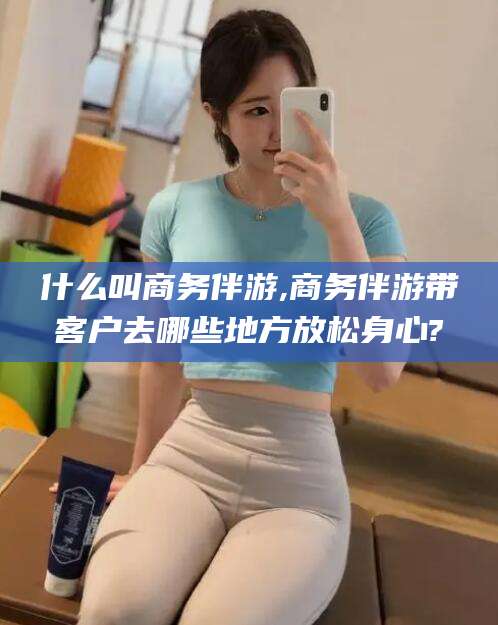 楚雄什么叫商务伴游,商务伴游带客户去哪些地方放松身心?