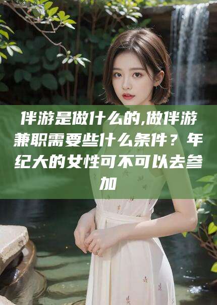 楚雄伴游是做什么的,做伴游兼职需要些什么条件？年纪大的女性可不可以去参加