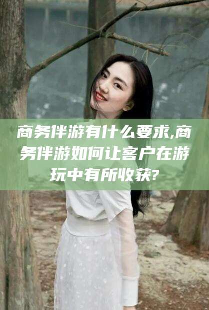 楚雄商务伴游有什么要求,商务伴游如何让客户在游玩中有所收获?