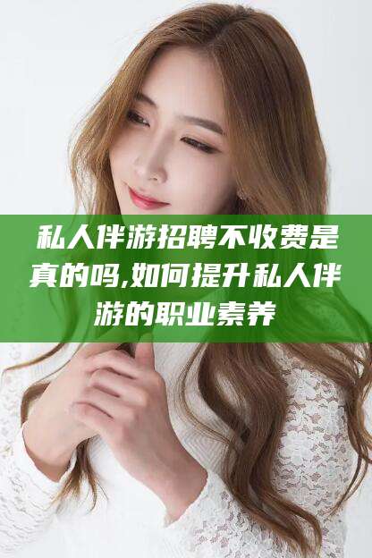 楚雄私人伴游招聘不收费是真的吗,如何提升私人伴游的职业素养
