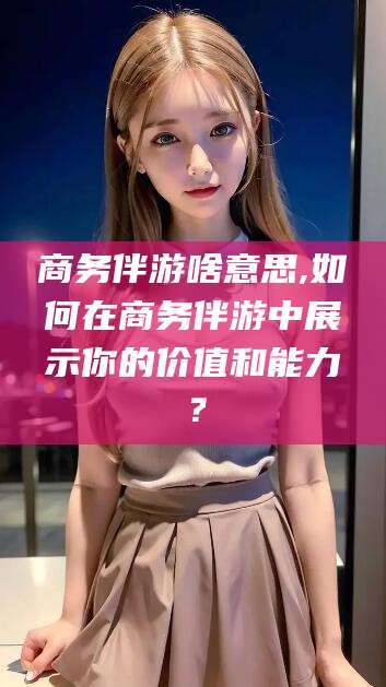 楚雄商务伴游啥意思,如何在商务伴游中展示你的价值和能力？