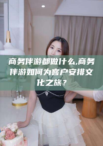 楚雄商务伴游都做什么,商务伴游如何为客户安排文化之旅？