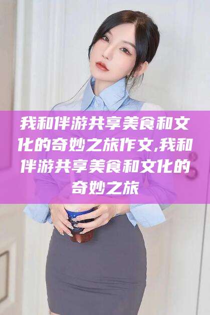楚雄我和伴游共享美食和文化的奇妙之旅作文,我和伴游共享美食和文化的奇妙之旅
