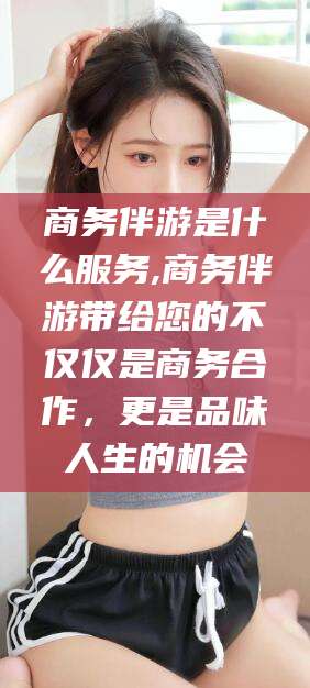 楚雄商务伴游是什么服务,商务伴游带给您的不仅仅是商务合作，更是品味人生的机会