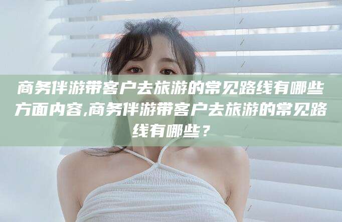 楚雄商务伴游带客户去旅游的常见路线有哪些方面内容,商务伴游带客户去旅游的常见路线有哪些？