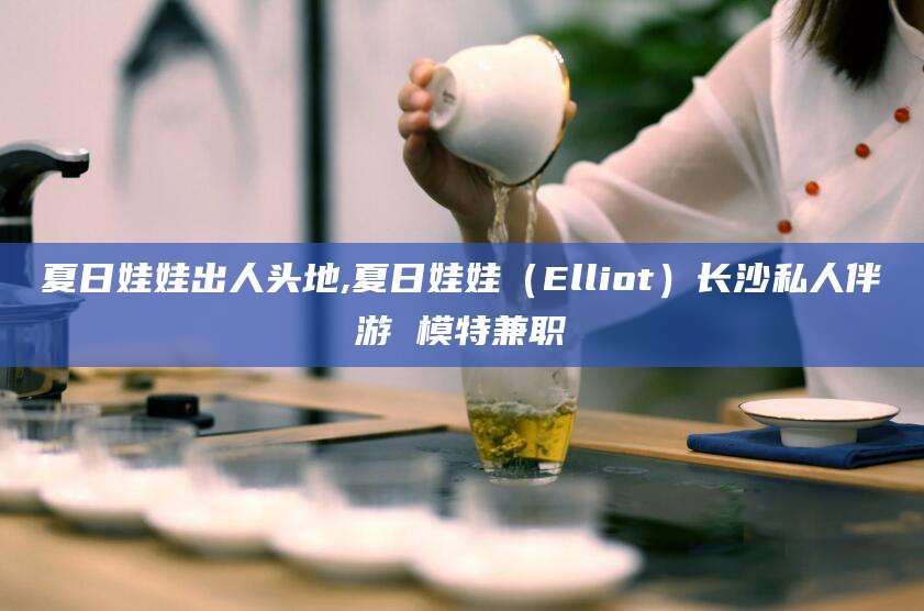楚雄夏日娃娃出人头地,夏日娃娃（Elliot）长沙私人伴游 模特兼职