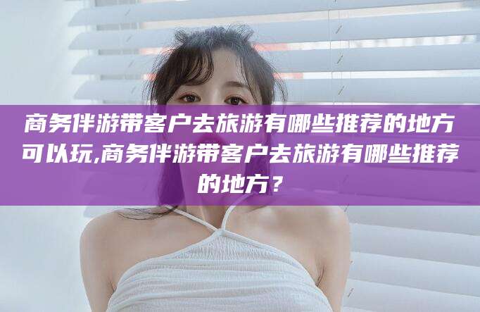 楚雄商务伴游带客户去旅游有哪些推荐的地方可以玩,商务伴游带客户去旅游有哪些推荐的地方？