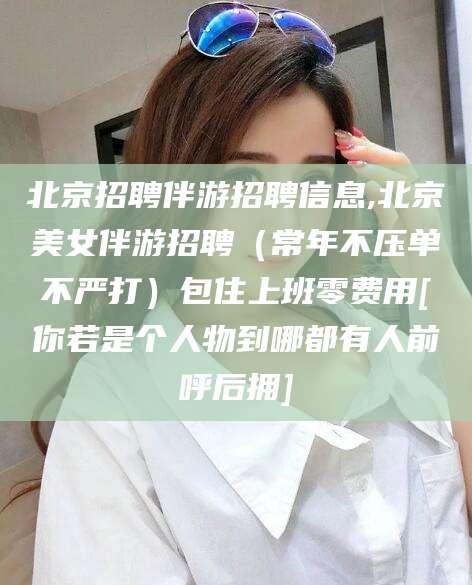 楚雄北京招聘伴游招聘信息,北京美女伴游招聘（常年不压单不严打）包住上班零费用[你若是个人物到哪都有人前呼后拥]
