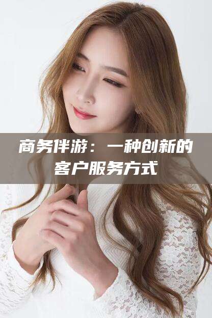 楚雄商务伴游：一种创新的客户服务方式