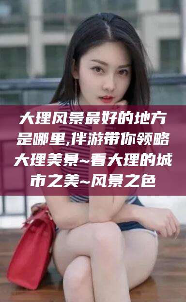 楚雄大理风景最好的地方是哪里,伴游带你领略大理美景~看大理的城市之美~风景之色