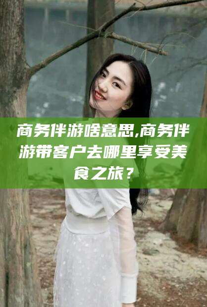 楚雄商务伴游啥意思,商务伴游带客户去哪里享受美食之旅？
